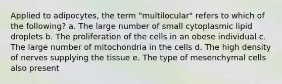 Applied to adipocytes, the term "multilocular" refers to which of the following? a. The large number of small cytoplasmic lipid droplets b. The proliferation of the cells in an obese individual c. The large number of mitochondria in the cells d. The high density of nerves supplying the tissue e. The type of mesenchymal cells also present