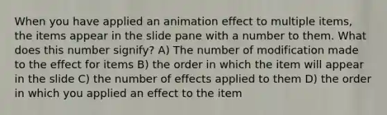 When you have applied an animation effect to multiple items, the items appear in the slide pane with a number to them. What does this number signify? A) The number of modification made to the effect for items B) the order in which the item will appear in the slide C) the number of effects applied to them D) the order in which you applied an effect to the item