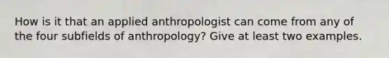 How is it that an applied anthropologist can come from any of the four subfields of anthropology? Give at least two examples.