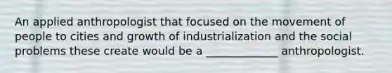 An applied anthropologist that focused on the movement of people to cities and growth of industrialization and the social problems these create would be a _____________ anthropologist.