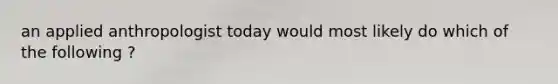 an applied anthropologist today would most likely do which of the following ?