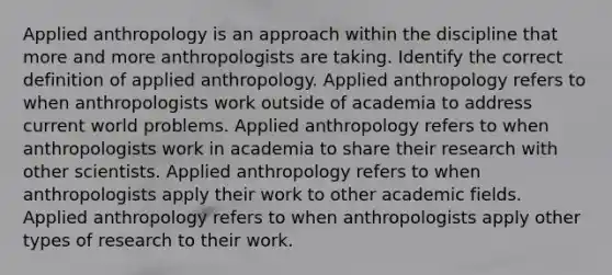 Applied anthropology is an approach within the discipline that more and more anthropologists are taking. Identify the correct definition of applied anthropology. Applied anthropology refers to when anthropologists work outside of academia to address current world problems. Applied anthropology refers to when anthropologists work in academia to share their research with other scientists. Applied anthropology refers to when anthropologists apply their work to other academic fields. Applied anthropology refers to when anthropologists apply other types of research to their work.