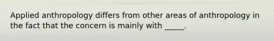 Applied anthropology differs from other areas of anthropology in the fact that the concern is mainly with _____.