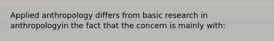 Applied anthropology differs from basic research in anthropologyin the fact that the concern is mainly with: