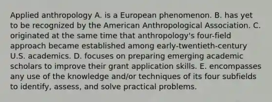 Applied anthropology A. is a European phenomenon. B. has yet to be recognized by the American Anthropological Association. C. originated at the same time that anthropology's four-field approach became established among early-twentieth-century U.S. academics. D. focuses on preparing emerging academic scholars to improve their grant application skills. E. encompasses any use of the knowledge and/or techniques of its four subfields to identify, assess, and solve practical problems.