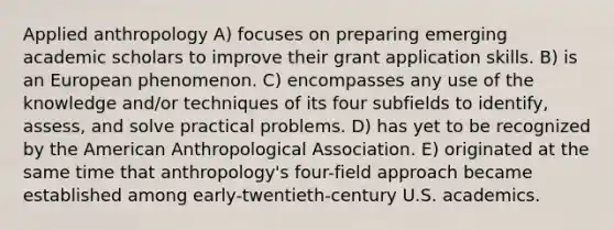 Applied anthropology A) focuses on preparing emerging academic scholars to improve their grant application skills. B) is an European phenomenon. C) encompasses any use of the knowledge and/or techniques of its four subfields to identify, assess, and solve practical problems. D) has yet to be recognized by the American Anthropological Association. E) originated at the same time that anthropology's four-field approach became established among early-twentieth-century U.S. academics.