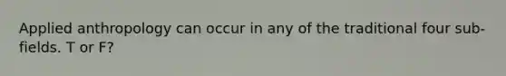 Applied anthropology can occur in any of the traditional four sub-fields. T or F?