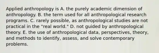 Applied anthropology is A. the purely academic dimension of anthropology. B. the term used for all anthropological research programs. C. rarely possible, as anthropological studies are not practical in the "real world." D. not guided by anthropological theory. E. the use of anthropological data, perspectives, theory, and methods to identify, assess, and solve contemporary problems.