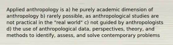 Applied anthropology is a) he purely academic dimension of anthropology b) rarely possible, as anthropological studies are not practical in the "real world" c) not guided by anthropologists d) the use of anthropological data, perspectives, theory, and methods to identify, assess, and solve contemporary problems