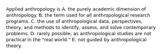 Applied anthropology is A. the purely academic dimension of anthropology. B. the term used for all anthropological research programs. C. the use of anthropological data, perspectives, theory, and methods to identify, assess, and solve contemporary problems. D. rarely possible, as anthropological studies are not practical in the "real world." E. not guided by anthropological theory.