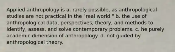 Applied anthropology is a. rarely possible, as anthropological studies are not practical in the "real world." b. the use of anthropological data, perspectives, theory, and methods to identify, assess, and solve contemporary problems. c. he purely academic dimension of anthropology. d. not guided by anthropological theory.