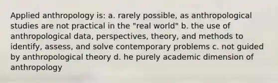 Applied anthropology is: a. rarely possible, as anthropological studies are not practical in the "real world" b. the use of anthropological data, perspectives, theory, and methods to identify, assess, and solve contemporary problems c. not guided by anthropological theory d. he purely academic dimension of anthropology