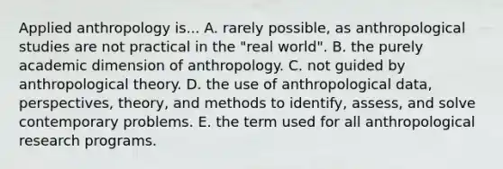 Applied anthropology is... A. rarely possible, as anthropological studies are not practical in the "real world". B. the purely academic dimension of anthropology. C. not guided by anthropological theory. D. the use of anthropological data, perspectives, theory, and methods to identify, assess, and solve contemporary problems. E. the term used for all anthropological research programs.