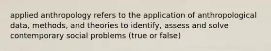 applied anthropology refers to the application of anthropological data, methods, and theories to identify, assess and solve contemporary social problems (true or false)