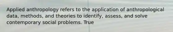 Applied anthropology refers to the application of anthropological data, methods, and theories to identify, assess, and solve contemporary social problems. True