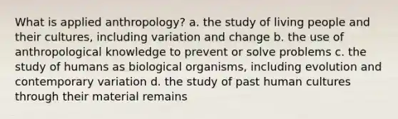 What is applied anthropology? a. the study of living people and their cultures, including variation and change b. the use of anthropological knowledge to prevent or solve problems c. the study of humans as biological organisms, including evolution and contemporary variation d. the study of past human cultures through their material remains