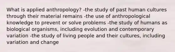 What is applied anthropology? -the study of past human cultures through their material remains -the use of anthropological knowledge to prevent or solve problems -the study of humans as biological organisms, including evolution and contemporary variation -the study of living people and their cultures, including variation and change