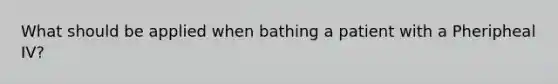 What should be applied when bathing a patient with a Pheripheal IV?