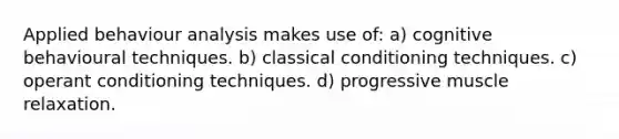 Applied behaviour analysis makes use of: a) cognitive behavioural techniques. b) classical conditioning techniques. c) operant conditioning techniques. d) progressive muscle relaxation.