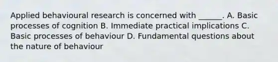 Applied behavioural research is concerned with ______. A. Basic processes of cognition B. Immediate practical implications C. Basic processes of behaviour D. Fundamental questions about the nature of behaviour