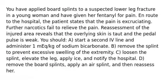 You have applied board splints to a suspected lower leg fracture in a young woman and have given her fentanyl for pain. En route to the hospital, the patient states that the pain is excruciating. Further narcotics fail to relieve the pain. Reassessment of the injured area reveals that the overlying skin is taut and the pedal pulse is weak. You should: A) start a second IV line and administer 1 mEq/kg of sodium bicarbonate. B) remove the splint to prevent excessive swelling of the extremity. C) loosen the splint, elevate the leg, apply ice, and notify the hospital. D) remove the board splints, apply an air splint, and then reassess her.