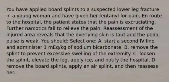 You have applied board splints to a suspected lower leg fracture in a young woman and have given her fentanyl for pain. En route to the hospital, the patient states that the pain is excruciating. Further narcotics fail to relieve the pain. Reassessment of the injured area reveals that the overlying skin is taut and the pedal pulse is weak. You should: Select one: A. start a second IV line and administer 1 mEq/kg of sodium bicarbonate. B. remove the splint to prevent excessive swelling of the extremity. C. loosen the splint, elevate the leg, apply ice, and notify the hospital. D. remove the board splints, apply an air splint, and then reassess her.