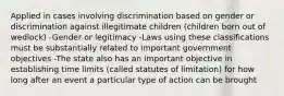 Applied in cases involving discrimination based on gender or discrimination against illegitimate children (children born out of wedlock) -Gender or legitimacy -Laws using these classifications must be substantially related to important government objectives -The state also has an important objective in establishing time limits (called statutes of limitation) for how long after an event a particular type of action can be brought