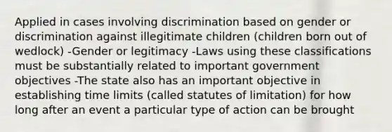 Applied in cases involving discrimination based on gender or discrimination against illegitimate children (children born out of wedlock) -Gender or legitimacy -Laws using these classifications must be substantially related to important government objectives -The state also has an important objective in establishing time limits (called statutes of limitation) for how long after an event a particular type of action can be brought