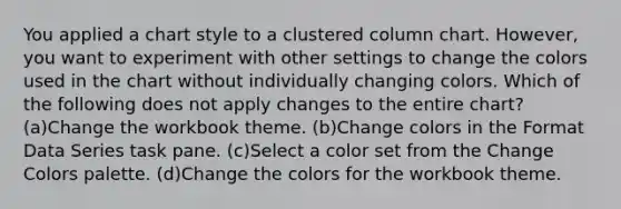 You applied a chart style to a clustered column chart. However, you want to experiment with other settings to change the colors used in the chart without individually changing colors. Which of the following does not apply changes to the entire chart? (a)Change the workbook theme. (b)Change colors in the Format Data Series task pane. (c)Select a color set from the Change Colors palette. (d)Change the colors for the workbook theme.