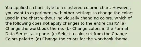 You applied a chart style to a clustered column chart. However, you want to experiment with other settings to change the colors used in the chart without individually changing colors. Which of the following does not apply changes to the entire chart? (a) Change the workbook theme. (b) Change colors in the Format Data Series task pane. (c) Select a color set from the Change Colors palette. (d) Change the colors for the workbook theme.