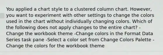 You applied a chart style to a clustered column chart. However, you want to experiment with other settings to change the colors used in the chart without individually changing colors. Which of the following does not apply changes to the entire chart? -Change the workbook theme -Change colors in the Format Data Series task pane -Select a color set from Change Colors Palette -Change the colors for the workbook theme