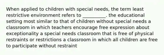 When applied to children with special needs, the term least restrictive environment refers to __________. the educational setting most similar to that of children without special needs a classroom in which teachers encourage free expression about exceptionality a special needs classroom that is free of physical restraints or restrictions a classroom in which all children are free to participate without restraint