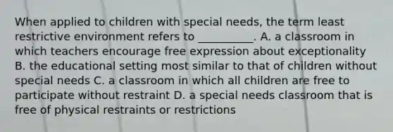 When applied to children with special needs, the term least restrictive environment refers to __________. A. a classroom in which teachers encourage free expression about exceptionality B. the educational setting most similar to that of children without special needs C. a classroom in which all children are free to participate without restraint D. a special needs classroom that is free of physical restraints or restrictions