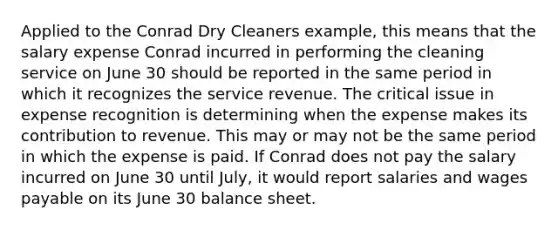 Applied to the Conrad Dry Cleaners example, this means that the salary expense Conrad incurred in performing the cleaning service on June 30 should be reported in the same period in which it recognizes the service revenue. The critical issue in expense recognition is determining when the expense makes its contribution to revenue. This may or may not be the same period in which the expense is paid. If Conrad does not pay the salary incurred on June 30 until July, it would report salaries and wages payable on its June 30 balance sheet.