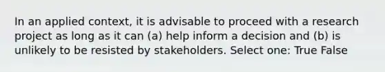 In an applied context, it is advisable to proceed with a research project as long as it can (a) help inform a decision and (b) is unlikely to be resisted by stakeholders. Select one: True False