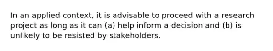 In an applied context, it is advisable to proceed with a research project as long as it can (a) help inform a decision and (b) is unlikely to be resisted by stakeholders.