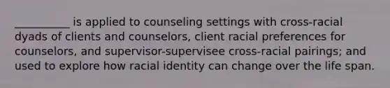 __________ is applied to counseling settings with cross-racial dyads of clients and counselors, client racial preferences for counselors, and supervisor-supervisee cross-racial pairings; and used to explore how racial identity can change over the life span.