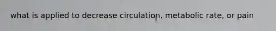 what is applied to decrease circulation, metabolic rate, or pain