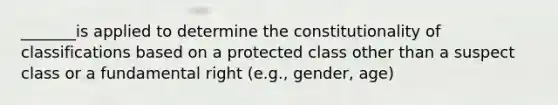 _______is applied to determine the constitutionality of classifications based on a protected class other than a suspect class or a fundamental right (e.g., gender, age)