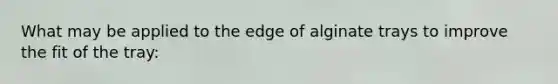 What may be applied to the edge of alginate trays to improve the fit of the tray: