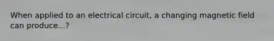 When applied to an electrical circuit, a changing magnetic field can produce...?