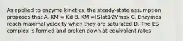 As applied to enzyme kinetics, the steady-state assumption proposes that A. KM = Kd B. KM =[S]at1⁄2Vmax C. Enzymes reach maximal velocity when they are saturated D. The ES complex is formed and broken down at equivalent rates