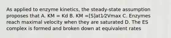 As applied to enzyme kinetics, the steady-state assumption proposes that A. KM = Kd B. KM =[S]at1⁄2Vmax C. Enzymes reach maximal velocity when they are saturated D. The ES complex is formed and broken down at equivalent rates