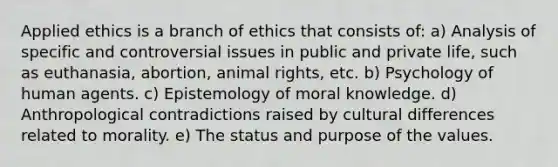 Applied ethics is a branch of ethics that consists of: a) Analysis of specific and controversial issues in public and private life, such as euthanasia, abortion, animal rights, etc. b) Psychology of human agents. c) Epistemology of moral knowledge. d) Anthropological contradictions raised by cultural differences related to morality. e) The status and purpose of the values. ​​