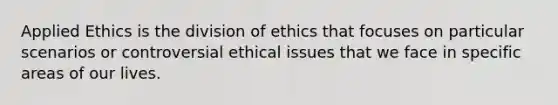 Applied Ethics is the division of ethics that focuses on particular scenarios or controversial ethical issues that we face in specific areas of our lives.