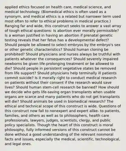 applied ethics focused on health care, medical science, and medical technology. (Biomedical ethics is often used as a synonym, and medical ethics is a related but narrower term used most often to refer to ethical problems in medical practice.) Ranging far and wide, this construct seeks to answer a vast array of tough ethical questions: Is abortion ever morally permissible? Is a woman justified in having an abortion if prenatal genetic testing reveals that her fetus has a developmental defect? Should people be allowed to select embryos by the embryo's sex or other genetic characteristics? Should human cloning be prohibited? Should physicians and nurses always be truthful with patients whatever the consequences? Should severely impaired newborns be given life-prolonging treatment or be allowed to die? Should people in persistent vegetative states be removed from life support? Should physicians help terminally ill patients commit suicide? Is it morally right to conduct medical research on patients without their consent if the research would save lives? Should human stem-cell research be banned? How should we decide who gets life-saving organ transplants when usable organs are scarce and many patients who do not get transplants will die? Should animals be used in biomedical research? The ethical and technical scope of this construct is wide. Questions of this construct now fall to nonexpert and expert alike- to patients, families, and others as well as to philosophers, health care professionals, lawyers, judges, scientists, clergy, and public policy specialists. Though the heart of this construct is moral philosophy, fully informed versions of this construct cannot be done without a good understanding of the relevant nonmoral facts and issues, especially the medical, scientific, technological, and legal ones.