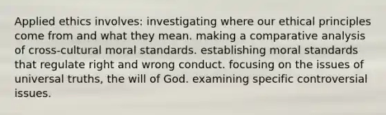 Applied ethics involves: investigating where our ethical principles come from and what they mean. making a comparative analysis of cross-cultural moral standards. establishing moral standards that regulate right and wrong conduct. focusing on the issues of universal truths, the will of God. examining specific controversial issues.