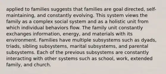 applied to families suggests that families are goal directed, self-maintaining, and constantly evolving. This system views the family as a complex social system and as a holistic unit from which individual behaviors flow. The family unit constantly exchanges information, energy, and materials with its environment. Families have multiple subsystems such as dyads, triads, sibling subsystems, marital subsystems, and parental subsystems. Each of the previous subsystems are constantly interacting with other systems such as school, work, extended family, and church.