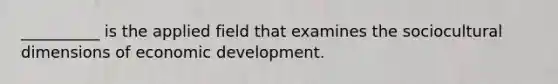 __________ is the applied field that examines the sociocultural dimensions of economic development.