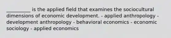 __________ is the applied field that examines the sociocultural dimensions of economic development. - applied anthropology - development anthropology - behavioral economics - economic sociology - applied economics